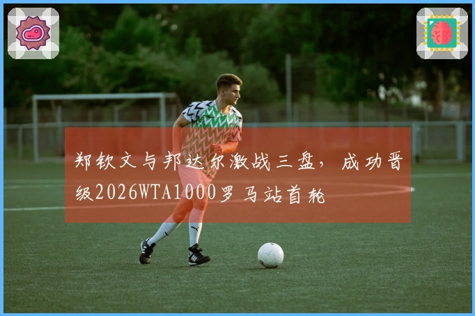 郑钦文与邦达尔激战三盘,成功晋级2026WTA1000罗马站首轮